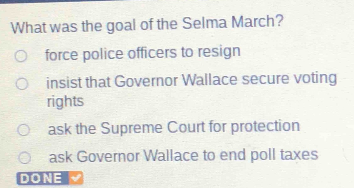 what was the goal of the selma march?\nforce police officers to resign\ninsist that governor wallace secure voting rights\nask the supreme court for protection\nask governor wallace to end poll taxes