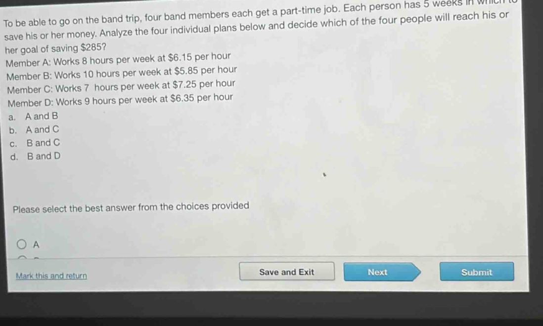 to be able to go on the band trip, four band members each get a part - time job. each person has 5 weeks in which to save his or her money. analyze the four individual plans below and decide which of the four people will reach his or her goal of saving $285? member a: works 8 hours per week at $6.15 per hour member b: works 10 hours per week at $5.85 per hour member c: works 7 hours per week at $7.25 per hour member d: works 9 hours per week at $6.35 per hour a. a and b b. a and c c. b and c d. b and d please select the best answer from the choices provided