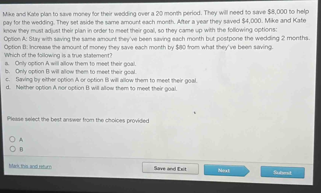 mike and kate plan to save money for their wedding over a 20 - month period. they will need to save $8,000 to help pay for the wedding. they set aside the same amount each month. after a year they saved $4,000. mike and kate know they must adjust their plan in order to meet their goal, so they came up with the following options: option a: stay with saving the same amount theyve been saving each month but postpone the wedding 2 months. option b: increase the amount of money they save each month by $80 from what theyve been saving. which of the following is a true statement? a. only option a will allow them to meet their goal. b. only option b will allow them to meet their goal. c. saving by either option a or option b will allow them to meet their goal. d. neither option a nor option b will allow them to meet their goal. please select the best answer from the choices provided