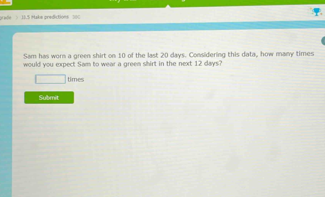 sam has worn a green shirt on 10 of the last 20 days. considering this data, how many times would you expect sam to wear a green shirt in the next 12 days? times