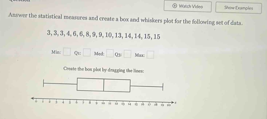 answer the statistical measures and create a box and whiskers plot for the following set of data. 3,3,3,4,6,6,8,9,9,10,13,14,14,15,15 min: q1: med: q3: max: create the box plot by dragging the lines: