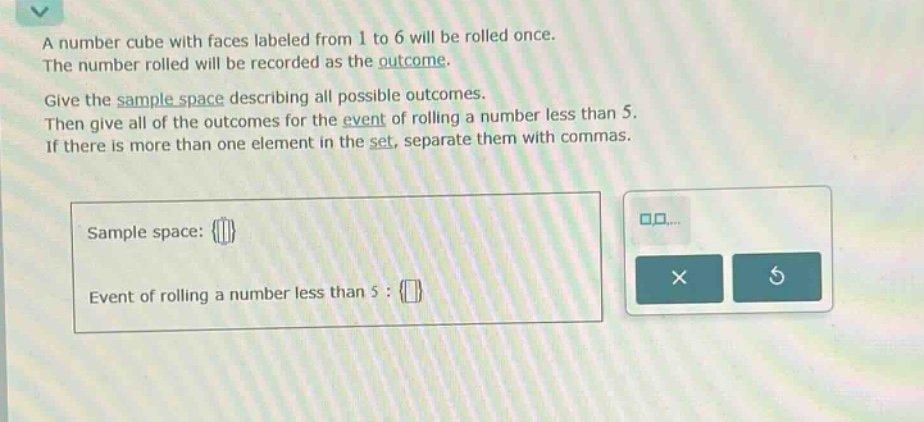 a number cube with faces labeled from 1 to 6 will be rolled once. the number rolled will be recorded as the outcome. give the sample - space describing all possible outcomes. then give all of the outcomes for the event of rolling a number less than 5. if there is more than one element in the set, separate them with commas. sample space: {} event of rolling a number less than 5 : {}