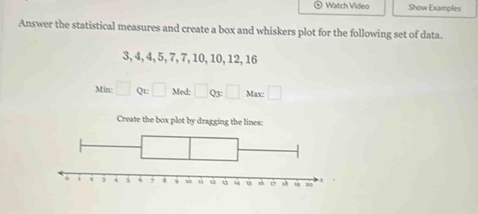 answer the statistical measures and create a box and whiskers plot for the following set of data. 3,4,4,5,7,7,10,10,12,16 min: q1: med: q3: max: create the box plot by dragging the lines: