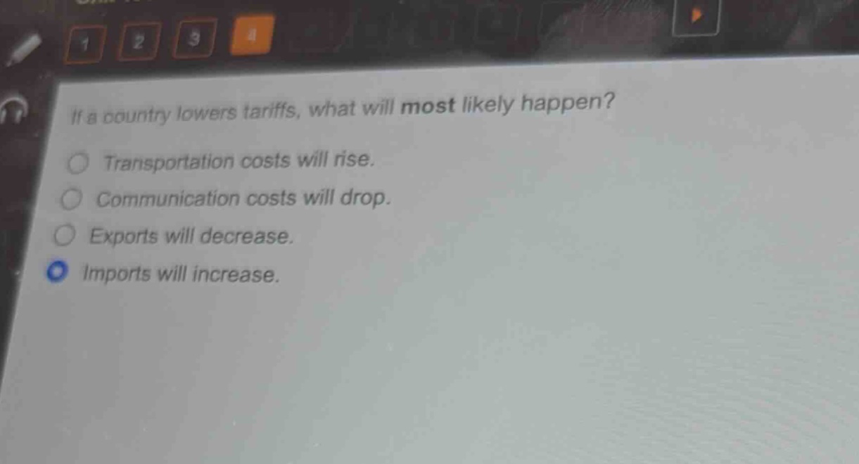 if a country lowers tariffs, what will most likely happen?\ntransportation costs will rise.\ncommunication costs will drop.\nexports will decrease.\nimports will increase.