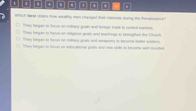 which best states how wealthy men changed their interests during the renaissance?\nthey began to focus on military goals and foreign trade to control markets.\nthey began to focus on religious goals and teachings to strengthen the church.\nthey began to focus on military goals and weaponry to become better soldiers.\nthey began to focus on educational goals and new skills to become well rounded.