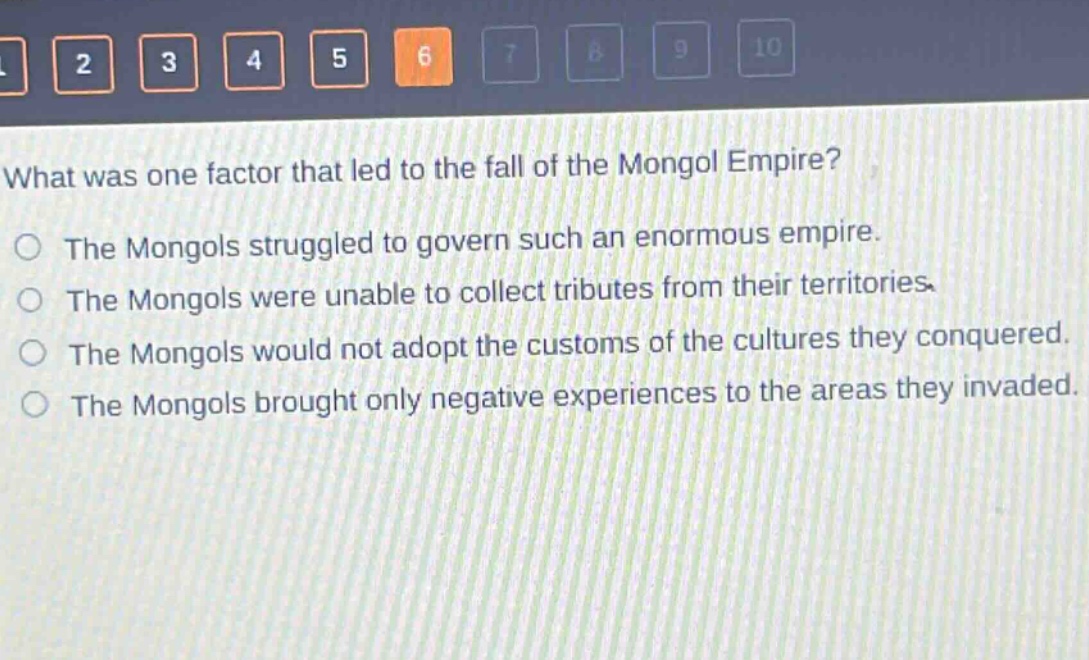 what was one factor that led to the fall of the mongol empire?\nthe mongols struggled to govern such an enormous empire.\nthe mongols were unable to collect tributes from their territories.\nthe mongols would not adopt the customs of the cultures they conquered.\nthe mongols brought only negative experiences to the areas they invaded.