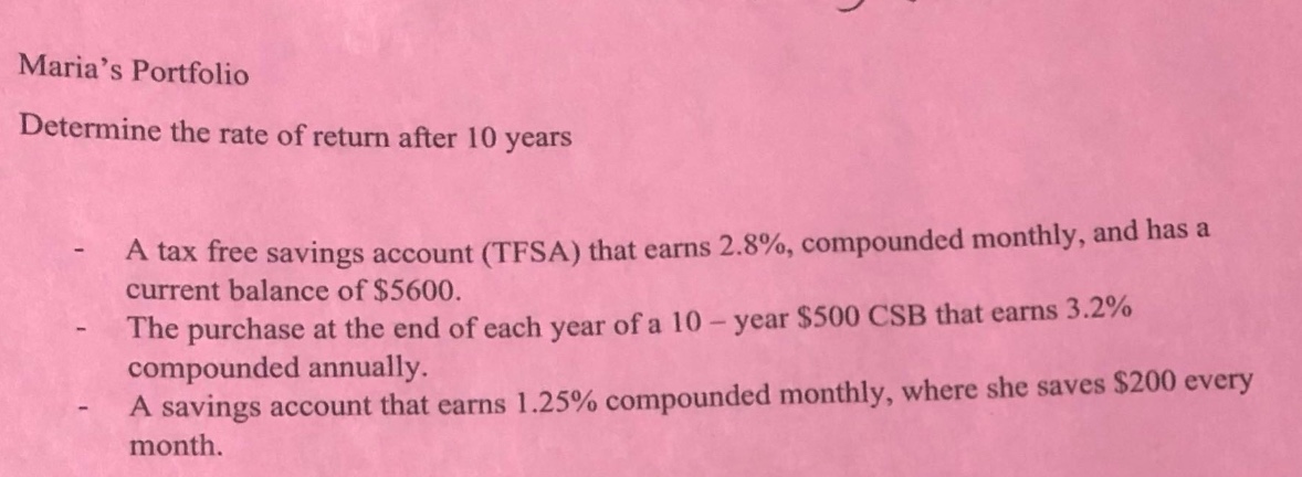 maria’s portfolio\ndetermine the rate of return after 10 years\n- a tax free savings account (tfsa) that earns 2.8%, compounded monthly, and has a current balance of $5600.\n- the purchase at the end of each year of a 10 - year $500 csb that earns 3.2% compounded annually.\n- a savings account that earns 1.25% compounded monthly, where she saves $200 every month.