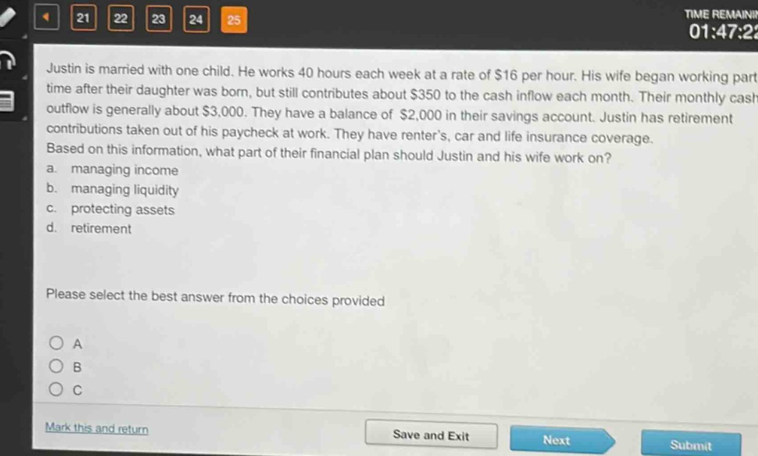 justin is married with one child. he works 40 hours each week at a rate of $16 per hour. his wife began working part - time after their daughter was born, but still contributes about $350 to the cash inflow each month. their monthly cash outflow is generally about $3,000. they have a balance of $2,000 in their savings account. justin has retirement contributions taken out of his paycheck at work. they have renter’s, car and life insurance coverage. based on this information, what part of their financial plan should justin and his wife work on? a. managing income b. managing liquidity c. protecting assets d. retirement please select the best answer from the choices provided
