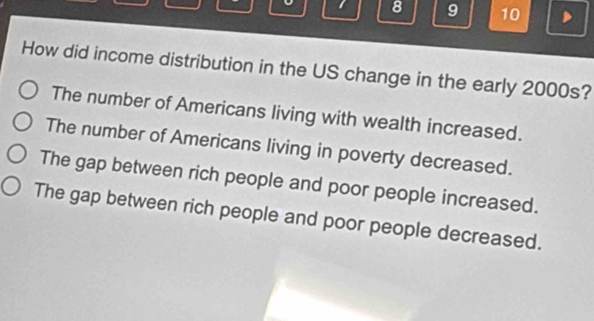 how did income distribution in the us change in the early 2000s?\nthe number of americans living with wealth increased.\nthe number of americans living in poverty decreased.\nthe gap between rich people and poor people increased.\nthe gap between rich people and poor people decreased.