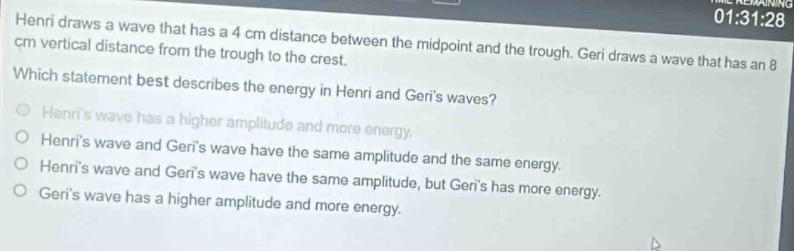 henri draws a wave that has a 4 cm distance between the mid - point and the trough. geri draws a wave that has an 8 cm vertical distance from the trough to the crest. which statement best describes the energy in henri and geris waves? henris wave has a higher amplitude and more energy. henris wave and geris wave have the same amplitude and the same energy. henris wave and geris wave have the same amplitude, but geris has more energy. geris wave has a higher amplitude and more energy.