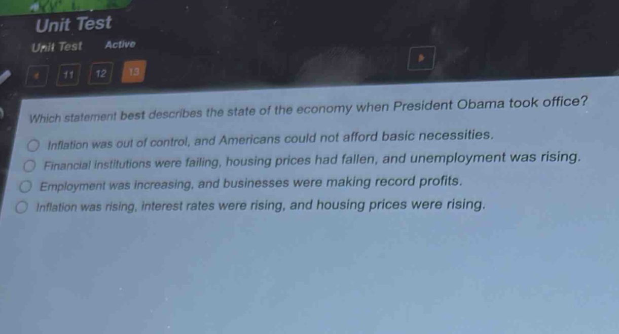 which statement best describes the state of the economy when president obama took office?\ninflation was out of control, and americans could not afford basic necessities.\nfinancial institutions were failing, housing prices had fallen, and unemployment was rising.\nemployment was increasing, and businesses were making record profits.\ninflation was rising, interest rates were rising, and housing prices were rising.
