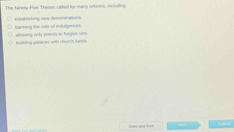 the ninety - five theses called for many reforms, including\nestablishing new denominations.\nbanning the sale of indulgences.\nallowing only priests to forgive sins.\nbuilding palaces with church funds.