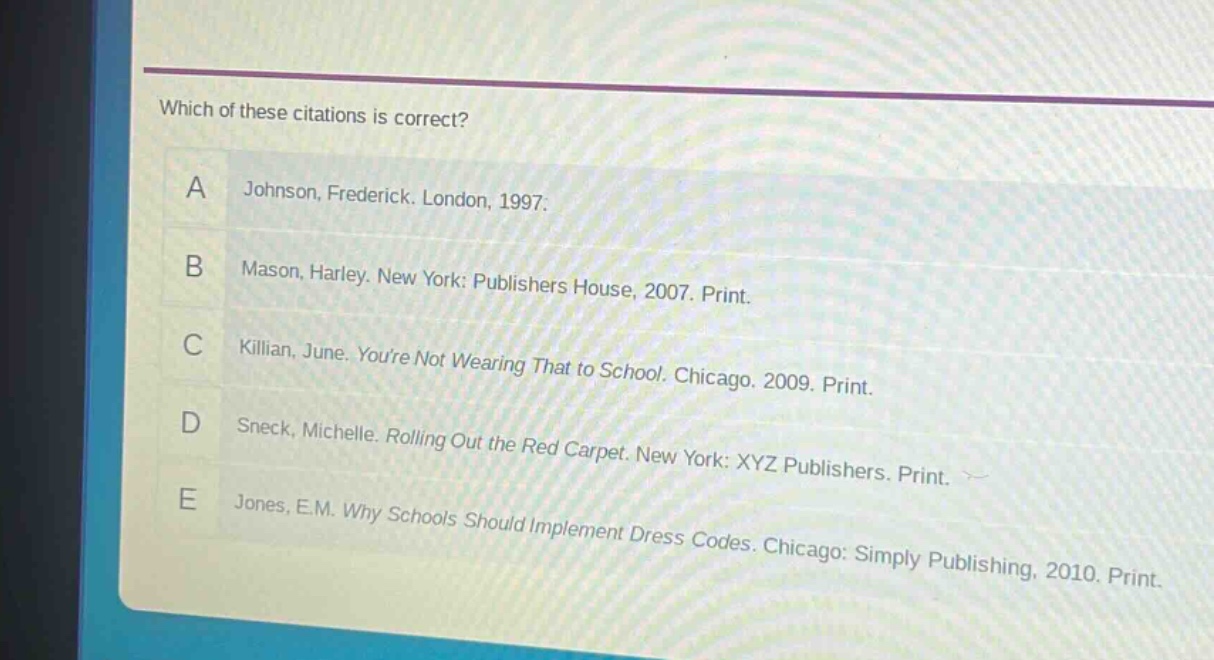 which of these citations is correct?\na johnson, frederick. london, 1997.\nb mason, harley. new york: publishers house, 2007. print.\nc killian, june. youre not wearing that to school. chicago. 2009. print.\nd sneck, michelle. rolling out the red carpet. new york: xyz publishers. print.\ne jones, e.m. why schools should implement dress codes. chicago: simply publishing, 2010. print.