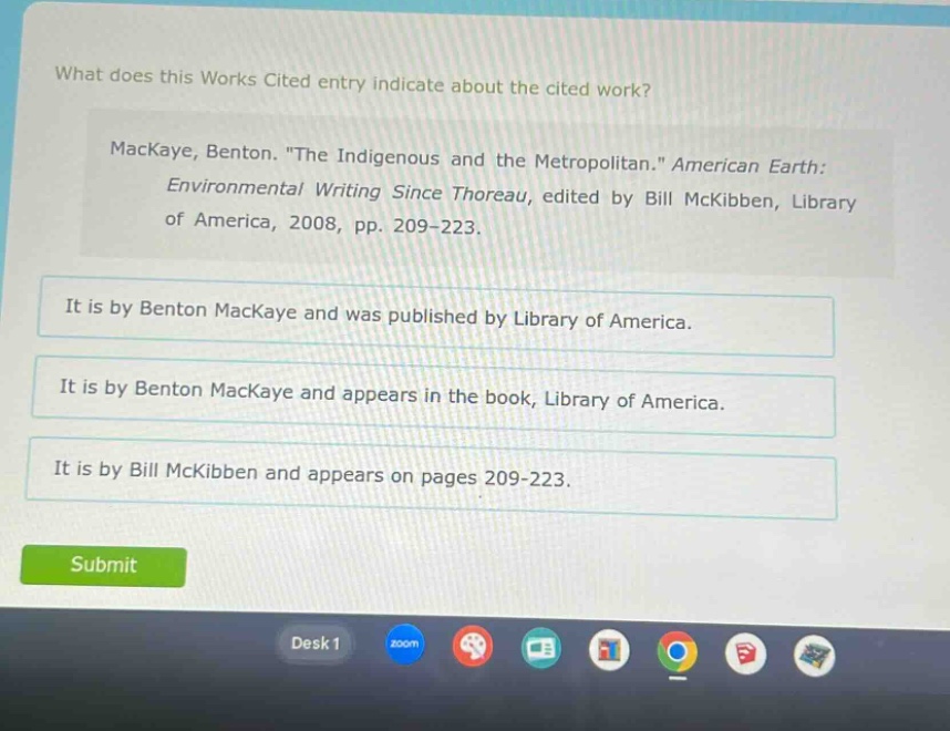 what does this works cited entry indicate about the cited work?\nmackaye, benton. \the indigenous and the metropolitan.\ american earth: environmental writing since thoreau, edited by bill mckibben, library of america, 2008, pp. 209 - 223.\nit is by benton mackaye and was published by library of america.\nit is by benton mackaye and appears in the book, library of america.\nit is by bill mckibben and appears on pages 209 - 223.
