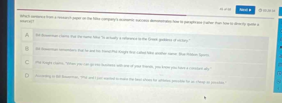 which sentence from a research paper on the nike companys economic success demonstrates how to paraphrase (rather than how to directly quote a source)?\na bill bowerman claims that the name nike \is actually a reference to the greek goddess of victory.\\nb bill bowerman remembers that he and his friend phil knight first called nike another name: blue ribbon sports.\nc phil knight claims, \when you can go into business with one of your friends, you know you have a constant ally.\\nd according to bill bowerman, \phil and i just wanted to make the best shoes for athletes possible for as cheap as possible.\