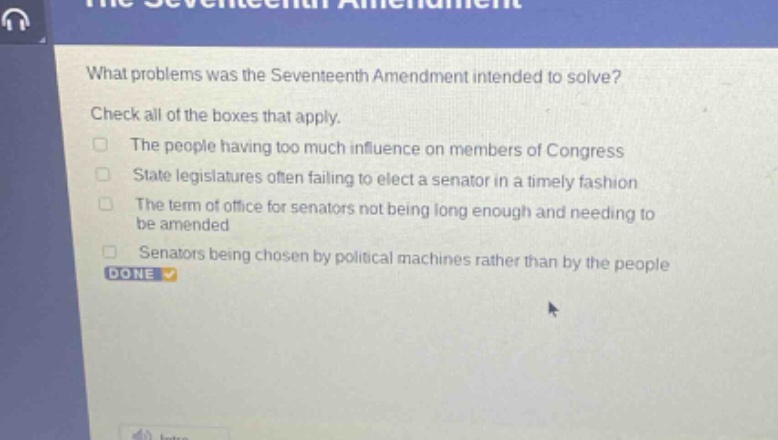 what problems was the seventeenth amendment intended to solve? check all of the boxes that apply. the people having too much influence on members of congress state legislatures often failing to elect a senator in a timely fashion the term of office for senators not being long enough and needing to be amended senators being chosen by political machines rather than by the people done