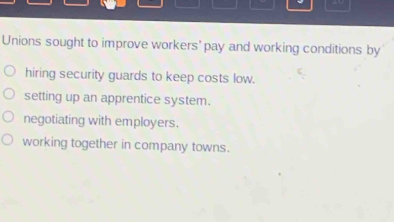 unions sought to improve workers pay and working conditions by\n○ hiring security guards to keep costs low.\n○ setting up an apprentice system.\n○ negotiating with employers.\n○ working together in company towns.