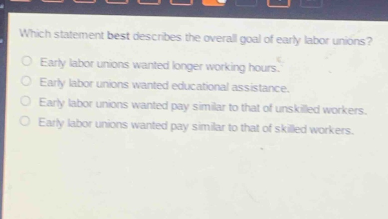 which statement best describes the overall goal of early labor unions?\nearly labor unions wanted longer working hours.\nearly labor unions wanted educational assistance.\nearly labor unions wanted pay similar to that of unskilled workers.\nearly labor unions wanted pay similar to that of skilled workers.
