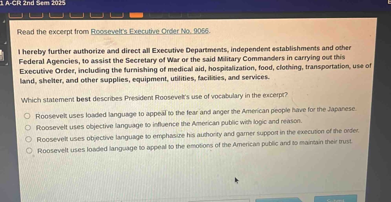 read the excerpt from roosevelts executive order no. 9066.\ni hereby further authorize and direct all executive departments, independent establishments and other federal agencies, to assist the secretary of war or the said military commanders in carrying out this executive order, including the furnishing of medical aid, hospitalization, food, clothing, transportation, use of land, shelter, and other supplies, equipment, utilities, facilities, and services.\nwhich statement best describes president roosevelts use of vocabulary in the excerpt?\nroosevelt uses loaded language to appeal to the fear and anger the american people have for the japanese.\nroosevelt uses objective language to influence the american public with logic and reason.\nroosevelt uses objective language to emphasize his authority and garner support in the execution of the order.\nroosevelt uses loaded language to appeal to the emotions of the american public and to maintain their trust.