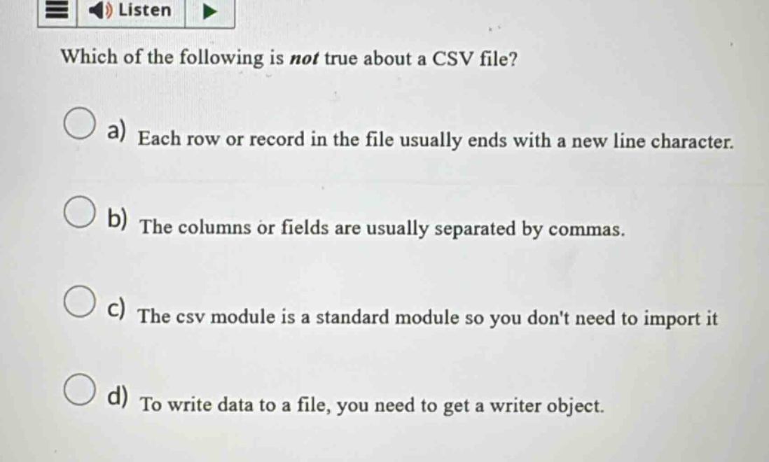 which of the following is not true about a csv file?\na) each row or record in the file usually ends with a new line character.\nb) the columns or fields are usually separated by commas.\nc) the csv module is a standard module so you dont need to import it\nd) to write data to a file, you need to get a writer object.
