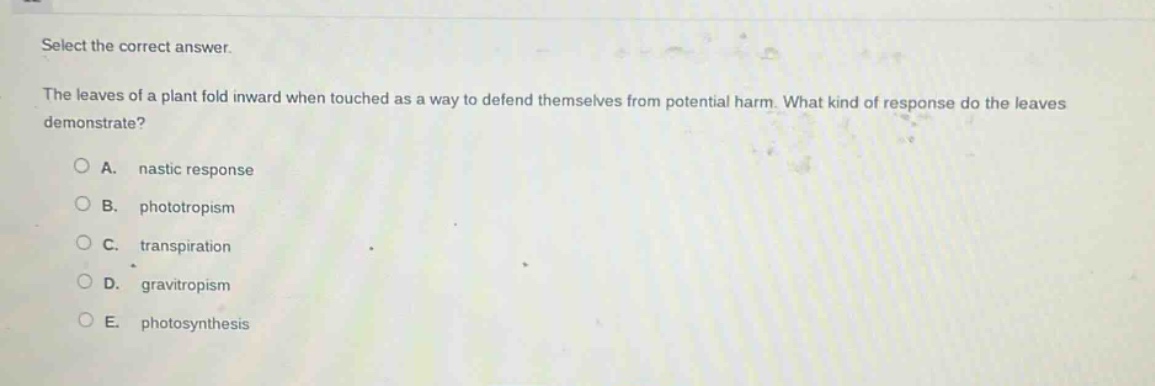 select the correct answer.\nthe leaves of a plant fold inward when touched as a way to defend themselves from potential harm. what kind of response do the leaves demonstrate?\na. nastic response\nb. phototropism\nc. transpiration\nd. gravitropism\ne. photosynthesis