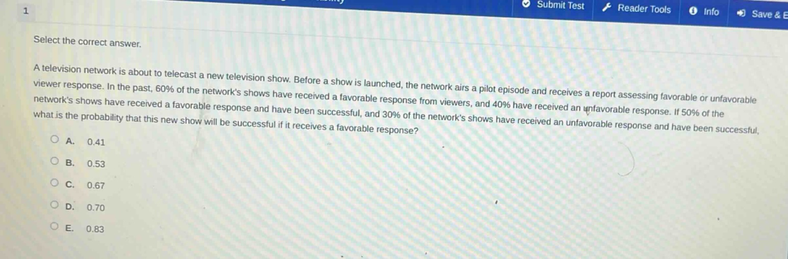select the correct answer.\na television network is about to telecast a new television show. before a show is launched, the network airs a pilot episode and receives a report assessing favorable or unfavorable viewer response. in the past, 60% of the networks shows have received a favorable response from viewers, and 40% have received an unfavorable response. if 50% of the networks shows have received a favorable response and have been successful, and 30% of the networks shows have received an unfavorable response and have been successful, what is the probability that this new show will be successful if it receives a favorable response?\na. 0.41\nb. 0.53\nc. 0.67\nd. 0.70\ne. 0.83