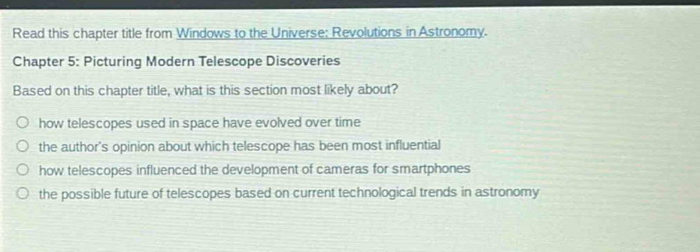 read this chapter title from windows to the universe: revolutions in astronomy. chapter 5: picturing modern telescope discoveries. based on this chapter title, what is this section most likely about? how telescopes used in space have evolved over time the authors opinion about which telescope has been most influential how telescopes influenced the development of cameras for smartphones the possible future of telescopes based on current technological trends in astronomy