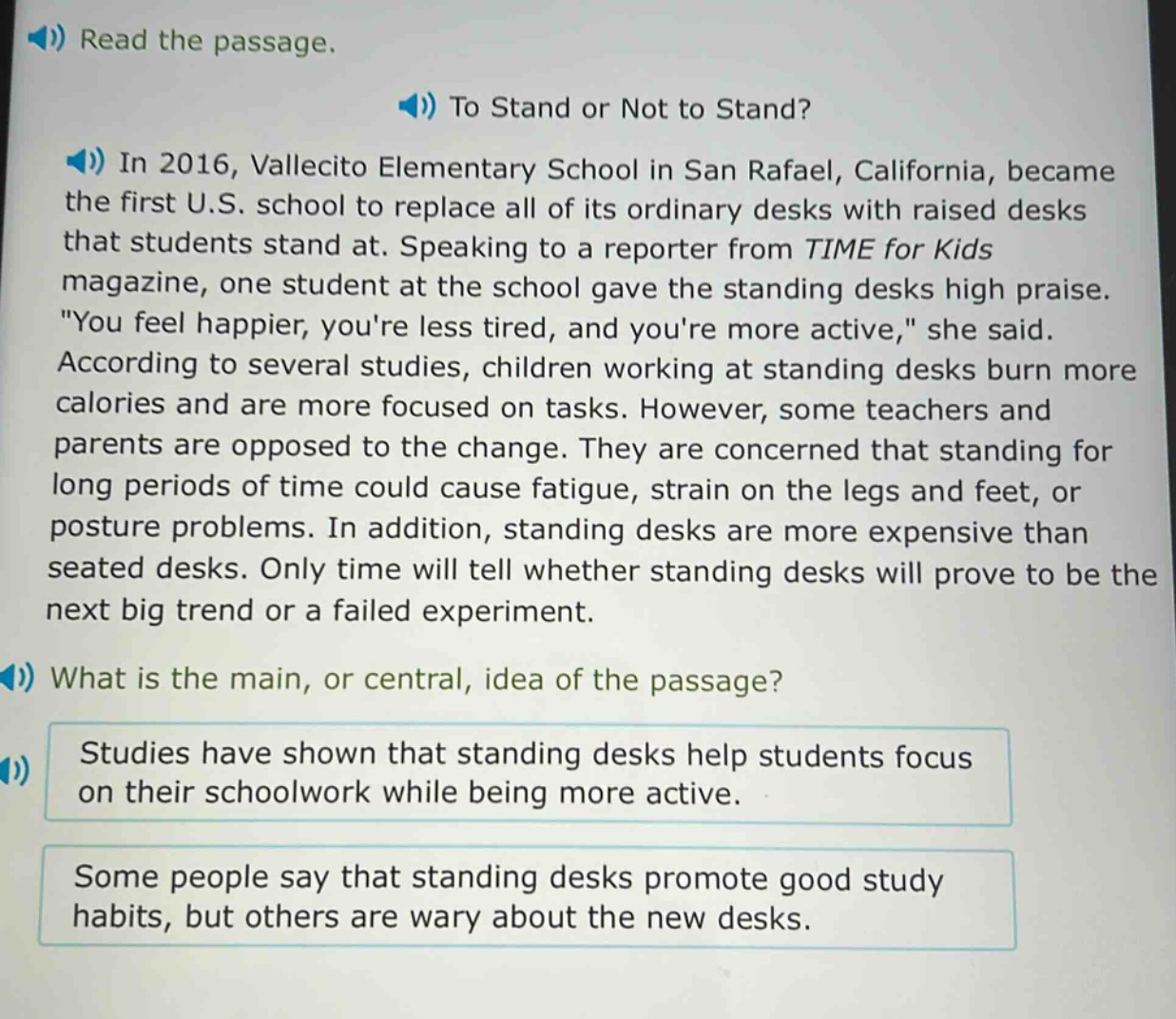 read the passage.\nto stand or not to stand?\nin 2016, vallecito elementary school in san rafael, california, became the first u.s. school to replace all of its ordinary desks with raised desks that students stand at. speaking to a reporter from time for kids magazine, one student at the school gave the standing desks high praise. \you feel happier, youre less tired, and youre more active,\ she said. according to several studies, children working at standing desks burn more calories and are more focused on tasks. however, some teachers and parents are opposed to the change. they are concerned that standing for long periods of time could cause fatigue, strain on the legs and feet, or posture problems. in addition, standing desks are more expensive than seated desks. only time will tell whether standing desks will prove to be the next big trend or a failed experiment.\nwhat is the main, or central, idea of the passage?\nstudies have shown that standing desks help students focus on their schoolwork while being more active.\nsome people say that standing desks promote good study habits, but others are wary about the new desks.