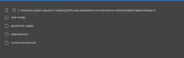 2. volcanoes played a big part in creating earths early atmosphere, but what else do scientists believe helped develop it?\n solar energy\n gravity from jupiter\n plate tectonics\n comets and asteroids