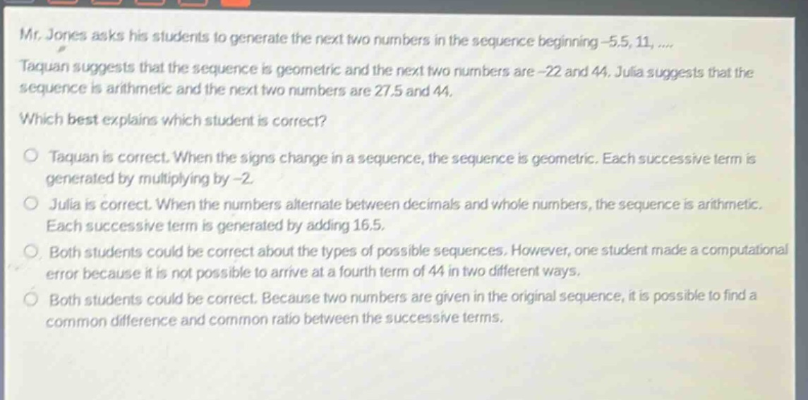 mr. jones asks his students to generate the next two numbers in the sequence beginning -5.5, 11, .... taquan suggests that the sequence is geometric and the next two numbers are -22 and 44. julia suggests that the sequence is arithmetic and the next two numbers are 27.5 and 44. which best explains which student is correct? o taquan is correct. when the signs change in a sequence, the sequence is geometric. each successive term is generated by multiplying by -2. o julia is correct. when the numbers alternate between decimals and whole numbers, the sequence is arithmetic. each successive term is generated by adding 16.5. o both students could be correct about the types of possible sequences. however, one student made a computational error because it is not possible to arrive at a fourth term of 44 in two different ways. o both students could be correct. because two numbers are given in the original sequence, it is possible to find a common difference and common ratio between the successive terms.