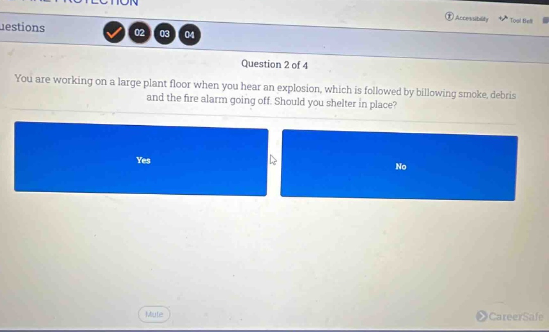 question 2 of 4\nyou are working on a large plant floor when you hear an explosion, which is followed by billowing smoke, debris and the fire alarm going off. should you shelter in place?\nyes\nno