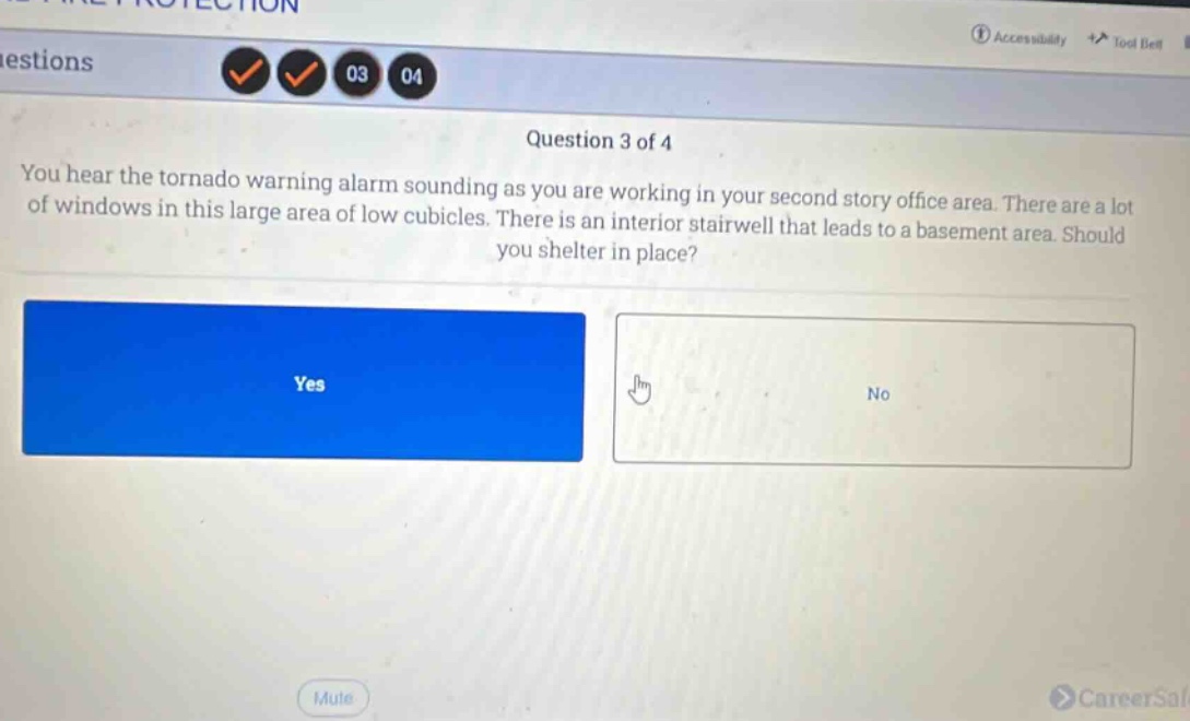 question 3 of 4\nyou hear the tornado warning alarm sounding as you are working in your second story office area. there are a lot of windows in this large area of low cubicles. there is an interior stairwell that leads to a basement area. should you shelter in place?\nyes\nno