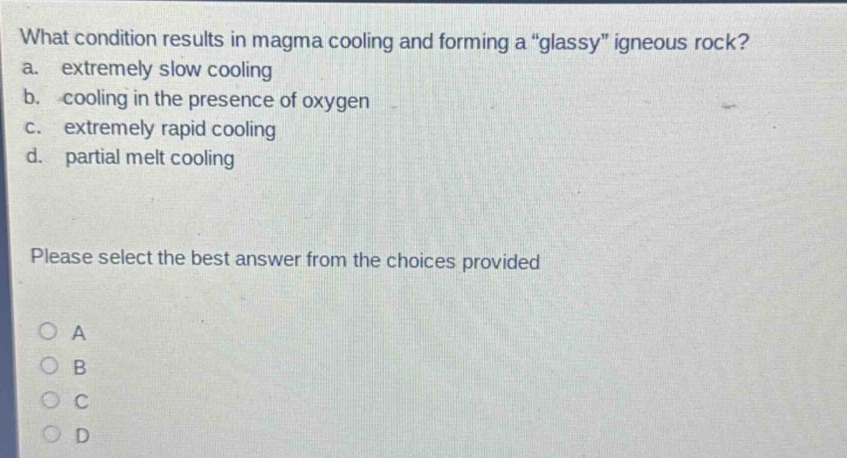 what condition results in magma cooling and forming a \glassy\ igneous rock? a. extremely slow cooling b. cooling in the presence of oxygen c. extremely rapid cooling d. partial melt cooling please select the best answer from the choices provided