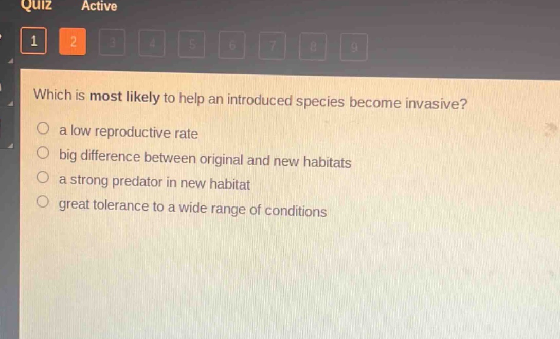 which is most likely to help an introduced species become invasive?\n a low reproductive rate\n big difference between original and new habitats\n a strong predator in new habitat\n great tolerance to a wide range of conditions