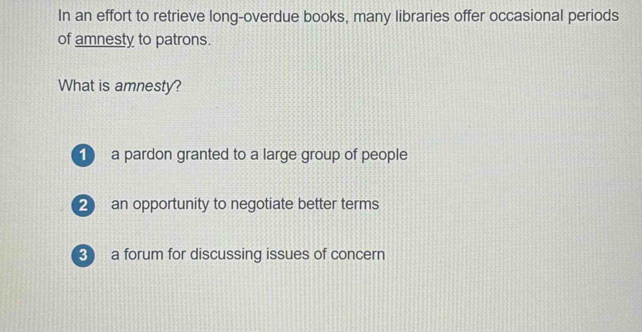 in an effort to retrieve long - overdue books, many libraries offer occasional periods of amnesty to patrons.\nwhat is amnesty?\n1 a pardon granted to a large group of people\n2 an opportunity to negotiate better terms\n3 a forum for discussing issues of concern