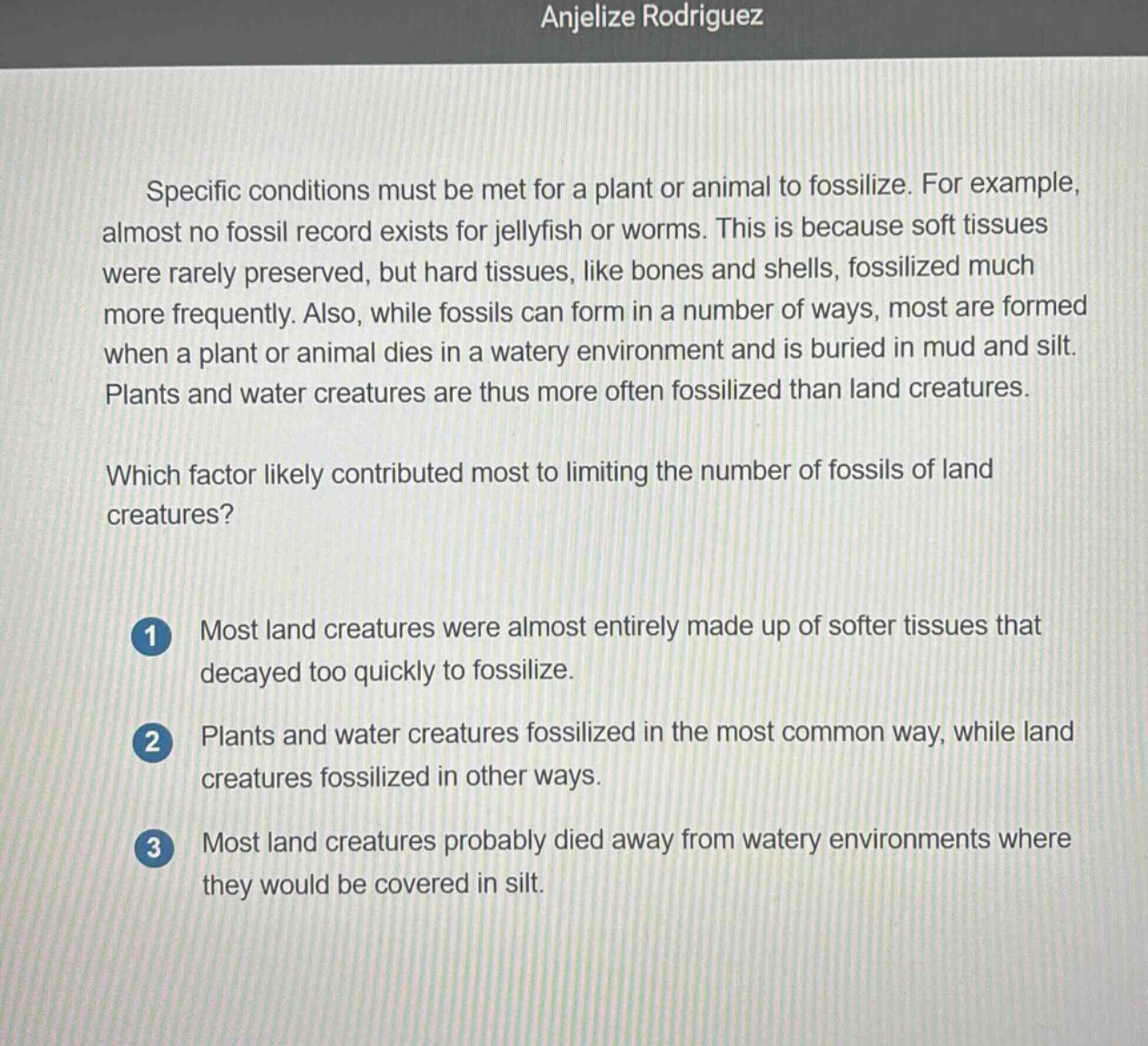 specific conditions must be met for a plant or animal to fossilize. for example, almost no fossil record exists for jellyfish or worms. this is because soft tissues were rarely preserved, but hard tissues, like bones and shells, fossilized much more frequently. also, while fossils can form in a number of ways, most are formed when a plant or animal dies in a watery environment and is buried in mud and silt. plants and water creatures are thus more often fossilized than land creatures.\nwhich factor likely contributed most to limiting the number of fossils of land creatures?\n1 most land creatures were almost entirely made up of softer tissues that decayed too quickly to fossilize.\n2 plants and water creatures fossilized in the most common way, while land creatures fossilized in other ways.\n3 most land creatures probably died away from watery environments where they would be covered in silt.