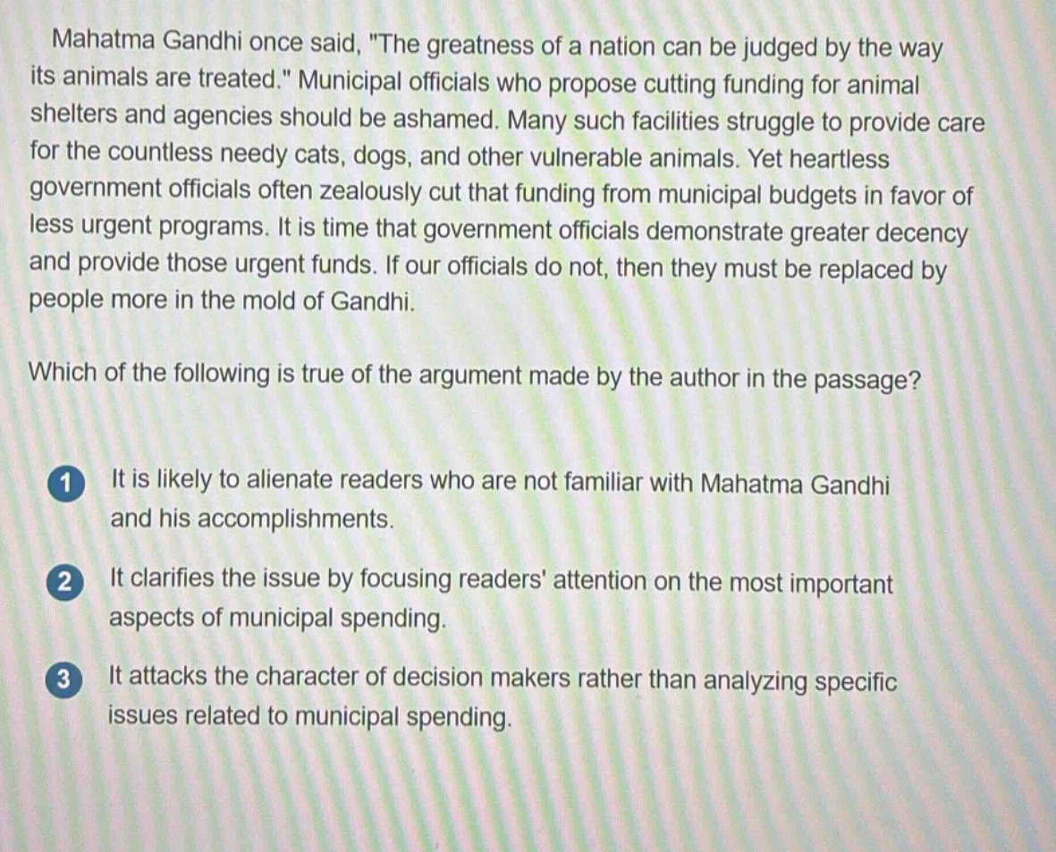 mahatma gandhi once said, \the greatness of a nation can be judged by the way its animals are treated.\ municipal officials who propose cutting funding for animal shelters and agencies should be ashamed. many such facilities struggle to provide care for the countless needy cats, dogs, and other vulnerable animals. yet heartless government officials often zealously cut that funding from municipal budgets in favor of less urgent programs. it is time that government officials demonstrate greater decency and provide those urgent funds. if our officials do not, then they must be replaced by people more in the mold of gandhi.\nwhich of the following is true of the argument made by the author in the passage?\n1 it is likely to alienate readers who are not familiar with mahatma gandhi and his accomplishments.\n2 it clarifies the issue by focusing readers attention on the most important aspects of municipal spending.\n3 it attacks the character of decision - makers rather than analyzing specific issues related to municipal spending.