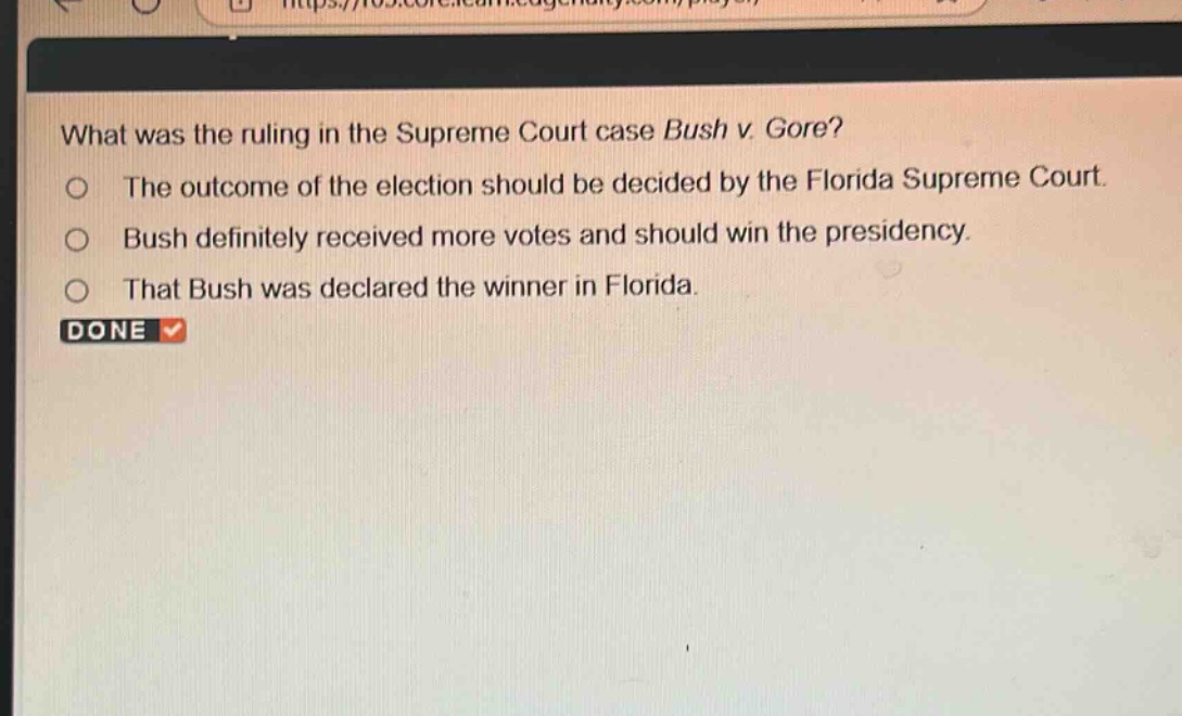 what was the ruling in the supreme court case bush v. gore?\nthe outcome of the election should be decided by the florida supreme court.\nbush definitely received more votes and should win the presidency.\nthat bush was declared the winner in florida.\ndone