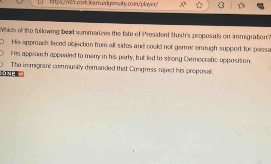 which of the following best summarizes the fate of president bushs proposals on immigration? his approach faced objection from all sides and could not garner enough support for passage. his approach appealed to many in his party, but led to strong democratic opposition. the immigrant community demanded that congress reject his proposal.