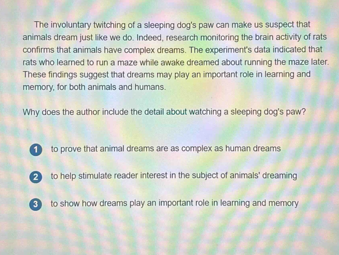 the involuntary twitching of a sleeping dogs paw can make us suspect that animals dream just like we do. indeed, research monitoring the brain activity of rats confirms that animals have complex dreams. the experiments data indicated that rats who learned to run a maze while awake dreamed about running the maze later. these findings suggest that dreams may play an important role in learning and memory, for both animals and humans.\n\nwhy does the author include the detail about watching a sleeping dogs paw?\n\n1 to prove that animal dreams are as complex as human dreams\n\n2 to help stimulate reader interest in the subject of animals dreaming\n\n3 to show how dreams play an important role in learning and memory