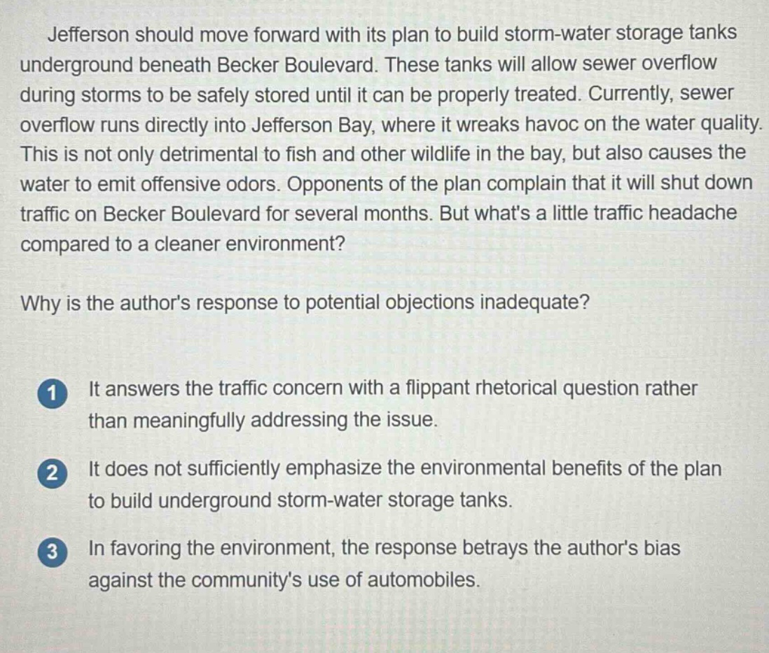 jefferson should move forward with its plan to build storm - water storage tanks underground beneath becker boulevard. these tanks will allow sewer overflow during storms to be safely stored until it can be properly treated. currently, sewer overflow runs directly into jefferson bay, where it wreaks havoc on the water quality. this is not only detrimental to fish and other wildlife in the bay, but also causes the water to emit offensive odors. opponents of the plan complain that it will shut down traffic on becker boulevard for several months. but whats a little traffic headache compared to a cleaner environment?\nwhy is the authors response to potential objections inadequate?\n1 it answers the traffic concern with a flippant rhetorical question rather than meaningfully addressing the issue.\n2 it does not sufficiently emphasize the environmental benefits of the plan to build underground storm - water storage tanks.\n3 in favoring the environment, the response betrays the authors bias against the communitys use of automobiles.