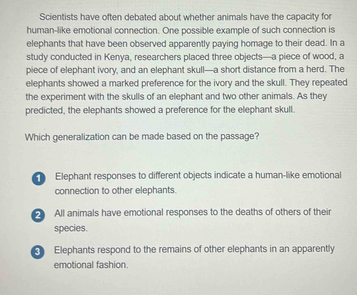 scientists have often debated about whether animals have the capacity for human - like emotional connection. one possible example of such connection is elephants that have been observed apparently paying homage to their dead. in a study conducted in kenya, researchers placed three objects—a piece of wood, a piece of elephant ivory, and an elephant skull—a short distance from a herd. the elephants showed a marked preference for the ivory and the skull. they repeated the experiment with the skulls of an elephant and two other animals. as they predicted, the elephants showed a preference for the elephant skull.\nwhich generalization can be made based on the passage?\n1 elephant responses to different objects indicate a human - like emotional connection to other elephants.\n2 all animals have emotional responses to the deaths of others of their species.\n3 elephants respond to the remains of other elephants in an apparently emotional fashion.