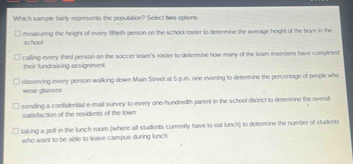 which sample fairly represents the population? select two options.\n□ measuring the height of every fiftieth person on the school roster to determine the average height of the boys in the school\n□ calling every third person on the soccer teams roster to determine how many of the team members have completed their fundraising assignment\n□ observing every person walking down main street at 5 p.m. one evening to determine the percentage of people who wear glasses\n□ sending a confidential e - mail survey to every one - hundredth parent in the school district to determine the overall satisfaction of the residents of the town\n□ taking a poll in the lunch room (where all students currently have to eat lunch) to determine the number of students who want to be able to leave campus during lunch