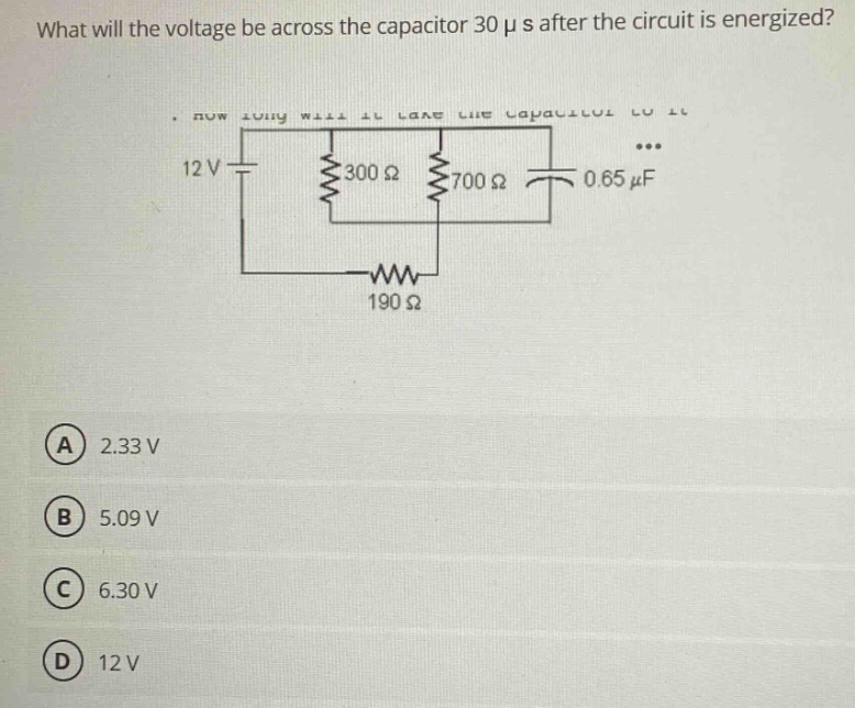 what will the voltage be across the capacitor 30 μs after the circuit is energized? 12 v 300 ω 700 ω 0.65 μf 190 ω (a) 2.33 v (b) 5.09 v (c) 6.30 v (d) 12 v