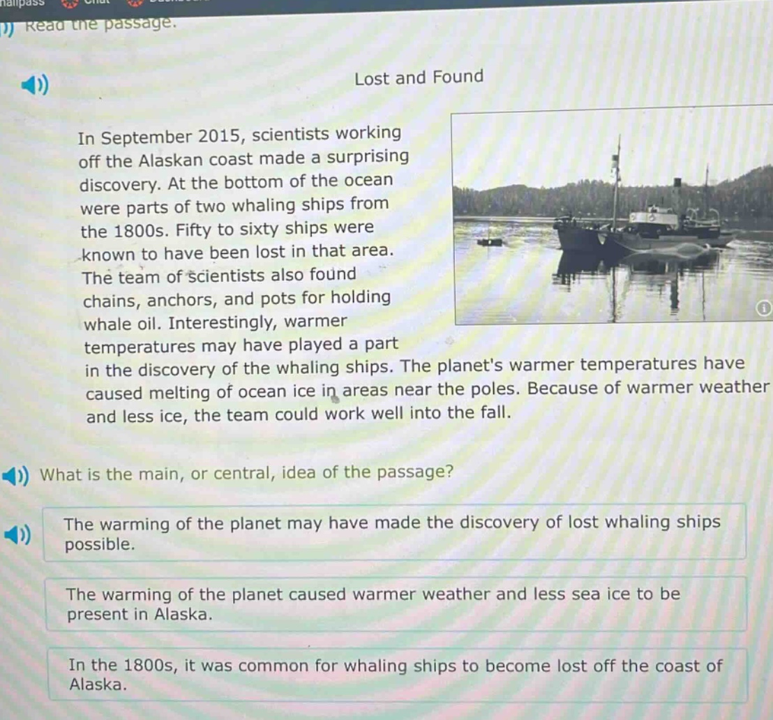 read the passage.\nlost and found\nin september 2015, scientists working off the alaskan coast made a surprising discovery. at the bottom of the ocean were parts of two whaling ships from the 1800s. fifty to sixty ships were known to have been lost in that area. the team of scientists also found chains, anchors, and pots for holding whale oil. interestingly, warmer temperatures may have played a part in the discovery of the whaling ships. the planets warmer temperatures have caused melting of ocean ice in areas near the poles. because of warmer weather and less ice, the team could work well into the fall.\nwhat is the main, or central, idea of the passage?\nthe warming of the planet may have made the discovery of lost whaling ships possible.\nthe warming of the planet caused warmer weather and less sea ice to be present in alaska.\nin the 1800s, it was common for whaling ships to become lost off the coast of alaska.