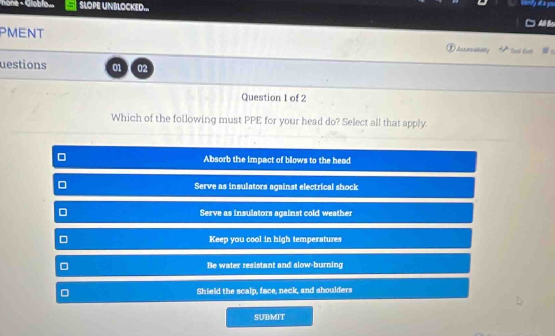 question 1 of 2\nwhich of the following must ppe for your head do? select all that apply.\nabsorb the impact of blows to the head\nserve as insulators against electrical shock\nserve as insulators against cold weather\nkeep you cool in high temperatures\nbe water resistant and slow - burning\nshield the scalp, face, neck, and shoulders