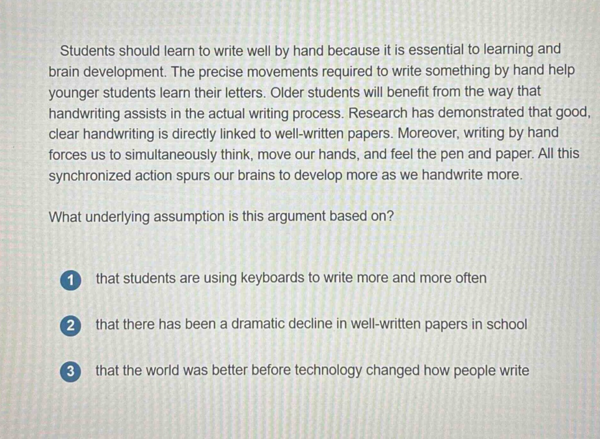 students should learn to write well by hand because it is essential to learning and brain development. the precise movements required to write something by hand help younger students learn their letters. older students will benefit from the way that handwriting assists in the actual writing process. research has demonstrated that good, clear handwriting is directly linked to well - written papers. moreover, writing by hand forces us to simultaneously think, move our hands, and feel the pen and paper. all this synchronized action spurs our brains to develop more as we handwrite more.\nwhat underlying assumption is this argument based on?\n1 that students are using keyboards to write more and more often\n2 that there has been a dramatic decline in well - written papers in school\n3 that the world was better before technology changed how people write