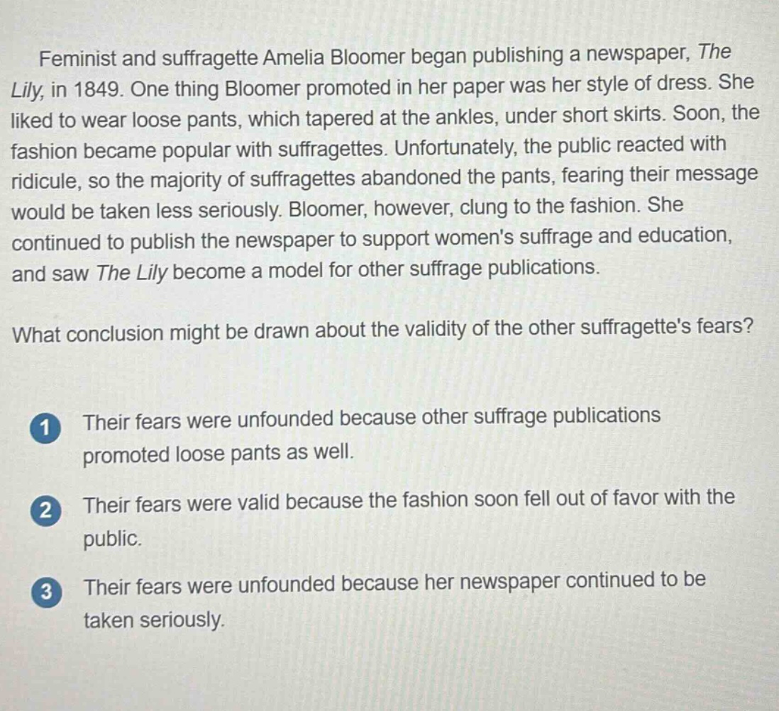 feminist and suffragette amelia bloomer began publishing a newspaper, the lily, in 1849. one thing bloomer promoted in her paper was her style of dress. she liked to wear loose pants, which tapered at the ankles, under short skirts. soon, the fashion became popular with suffragettes. unfortunately, the public reacted with ridicule, so the majority of suffragettes abandoned the pants, fearing their message would be taken less seriously. bloomer, however, clung to the fashion. she continued to publish the newspaper to support womens suffrage and education, and saw the lily become a model for other suffrage publications.\nwhat conclusion might be drawn about the validity of the other suffragettes fears?\n1 their fears were unfounded because other suffrage publications promoted loose pants as well.\n2 their fears were valid because the fashion soon fell out of favor with the public.\n3 their fears were unfounded because her newspaper continued to be taken seriously.