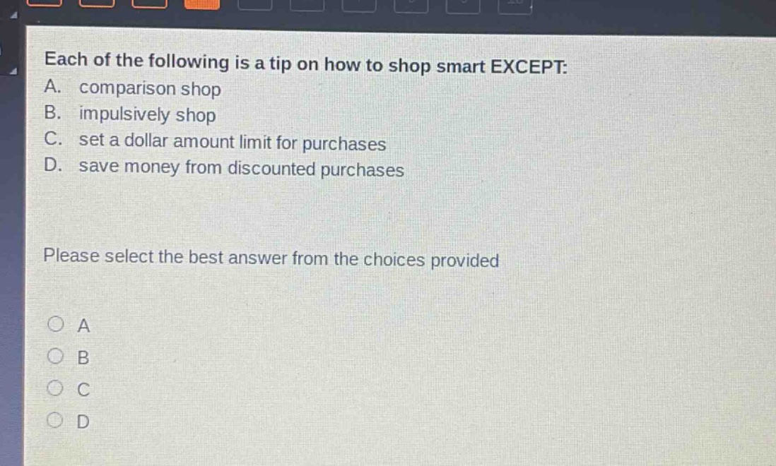 each of the following is a tip on how to shop smart except: a. comparison shop b. impulsively shop c. set a dollar amount limit for purchases d. save money from discounted purchases please select the best answer from the choices provided