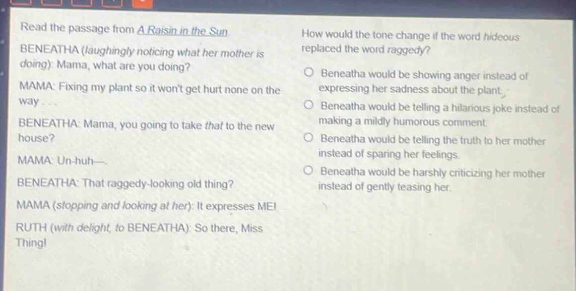 read the passage from a raisin in the sun. beneatha (laughingly noticing what her mother is doing): mama, what are you doing? mama: fixing my plant so it wont get hurt none on the way... beneatha: mama, you going to take that to the new house? mama: un - huh— beneatha: that raggedy - looking old thing? mama (stopping and looking at her): it expresses me! ruth (with delight, to beneatha): so there, miss thing! how would the tone change if the word hideous replaced the word raggedy? beneatha would be showing anger instead of expressing her sadness about the plant. beneatha would be telling a hilarious joke instead of making a mildly humorous comment. beneatha would be telling the truth to her mother instead of sparing her feelings. beneatha would be harshly criticizing her mother instead of gently teasing her.